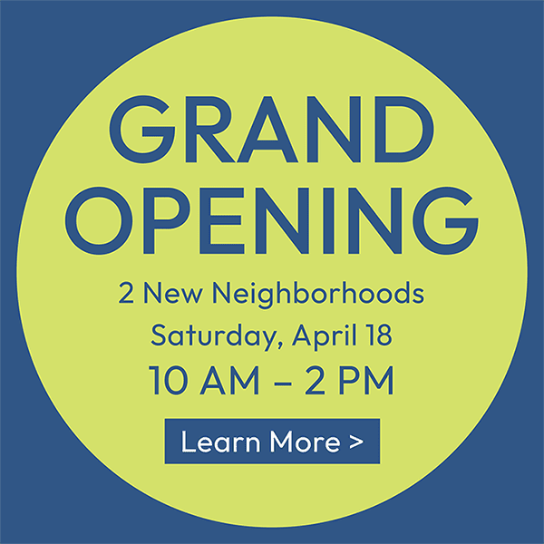 GRAND OPENING | 2 New Neighborhoods | Saturday, April 18 | 10 AM – 2 PM | LEARN MORE